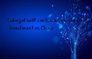 lubrizol will continue to increase investment in china