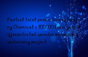 partial trial production of huafeng chemical s 300 000 tons/year differentiated spandex expansion fundraising project