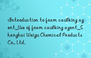 introduction to foam caulking agent_use of foam caulking agent_shanghai weigu chemical products co., ltd.
