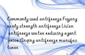 commonly used antifreeze fuyang early strength antifreeze liu’an antifreeze water reducing agent price anqing antifreeze manufacturer