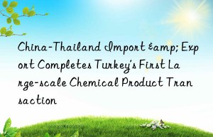 china-thailand import & export completes turkey’s first large-scale chemical product transaction