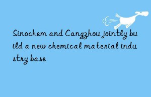 sinochem and cangzhou jointly build a new chemical material industry base