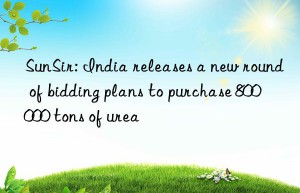 sunsir: india releases a new round of bidding plans to purchase 800 000 tons of urea
