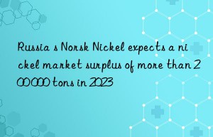 russia s norsk nickel expects a nickel market surplus of more than 200 000 tons in 2023