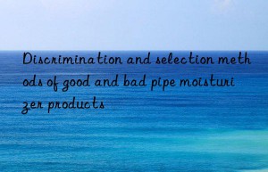 discrimination and selection methods of good and bad pipe moisturizer products