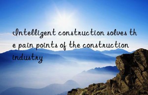 intelligent construction solves the pain points of the construction industry