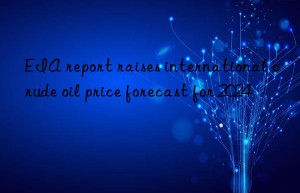eia report raises international crude oil price forecast for 2024