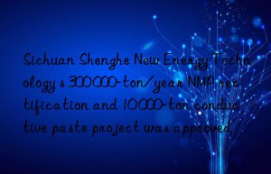 sichuan shenghe new energy technology s 300 000-ton/year nmp rectification and 10 000-ton conductive paste project was approved