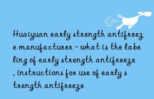 huaiyuan early strength antifreeze manufacturer – what is the labeling of early strength antifreeze, instructions for use of early strength antifreeze