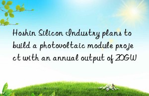 hoshin silicon industry plans to build a photovoltaic module project with an annual output of 20gw