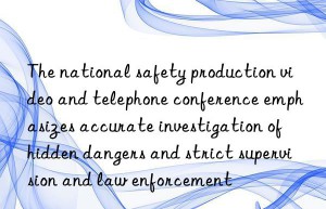 the national safety production video and telephone conference emphasizes accurate investigation of hidden dangers and strict supervision and law enforcement