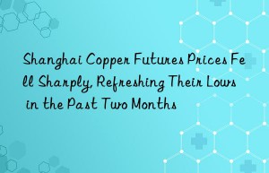 shanghai copper futures prices fell sharply, refreshing their lows in the past two months