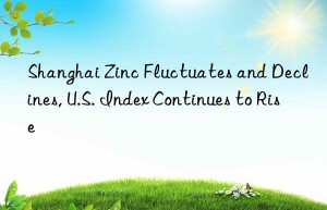 shanghai zinc fluctuates and declines, u.s. index continues to rise