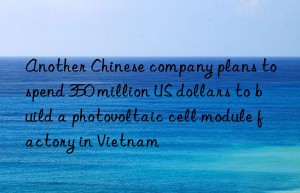 another chinese company plans to spend 350 million us dollars to build a photovoltaic cell module factory in vietnam