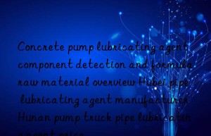 concrete pump lubricating agent component detection and formula raw material overview hubei pipe lubricating agent manufacturer hunan pump truck pipe lubricating agent price