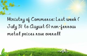 ministry of commerce: last week (july 31 to august 6) non-ferrous metal prices rose overall