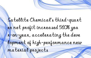 satellite chemical’s third-quarter net profit increased 560% year-on-year, accelerating the development of high-performance new material projects