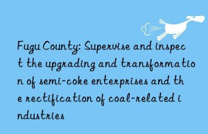 fugu county: supervise and inspect the upgrading and transformation of semi-coke enterprises and the rectification of coal-related industries