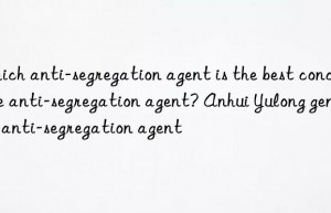 which anti-segregation agent is the best concrete anti-segregation agent? anhui yulong genuine anti-segregation agent