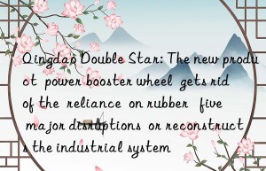 qingdao double star: the new product  power booster wheel  gets rid of the  reliance  on rubber   five major disruptions  or reconstructs the industrial system