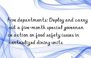 five departments: deploy and carry out a five-month special governance action on food safety issues in centralized dining units