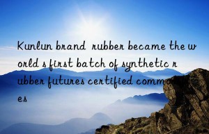 kunlun brand  rubber became the world s first batch of synthetic rubber futures certified commodities