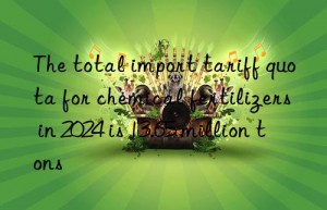 the total import tariff quota for chemical fertilizers in 2024 is 13.65 million tons