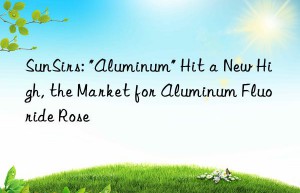 sunsirs: “aluminum” hit a new high, the market for aluminum fluoride rose