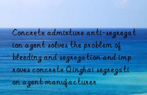 concrete admixture anti-segregation agent solves the problem of bleeding and segregation and improves concrete qinghai segregation agent manufacturer