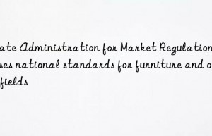 state administration for market regulation releases national standards for furniture and other fields