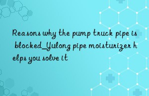 reasons why the pump truck pipe is blocked_yulong pipe moisturizer helps you solve it