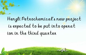 hengli petrochemical’s new project is expected to be put into operation in the third quarter