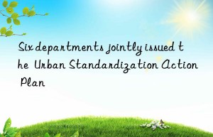six departments jointly issued the  urban standardization action plan