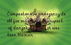 comprehensive emergency drill for maritime transport of dangerous goods in western hainan