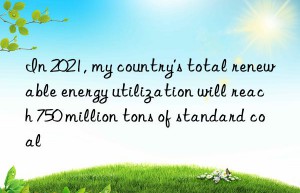 in 2021, my country’s total renewable energy utilization will reach 750 million tons of standard coal