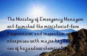 the ministry of emergency management launched the ministerial-level supervision and inspection of enterprises with major hazard sources of hazardous chemicals