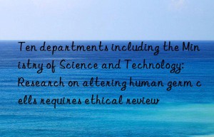 ten departments including the ministry of science and technology: research on altering human germ cells requires ethical review