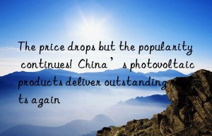 the price drops but the popularity continues!  china’s photovoltaic products deliver outstanding results again