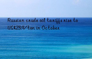 russian crude oil tariffs rise to us$23.9/ton in october