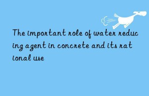 the important role of water reducing agent in concrete and its rational use