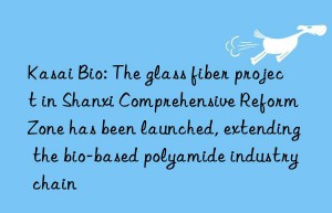 kasai bio: the glass fiber project in shanxi comprehensive reform zone has been launched, extending the bio-based polyamide industry chain