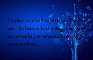 carbon neutral report card released  internet technology companies compete for renewable energy transactions