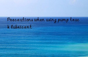 precautions when using pump truck lubricant