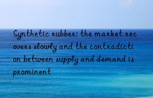 synthetic rubber: the market recovers slowly and the contradiction between supply and demand is prominent