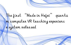 the first “made in hefei” quantum computer vr teaching experience system released