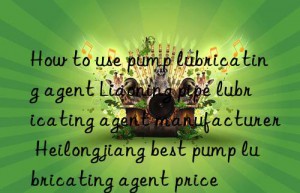 how to use pump lubricating agent liaoning pipe lubricating agent manufacturer heilongjiang best pump lubricating agent price