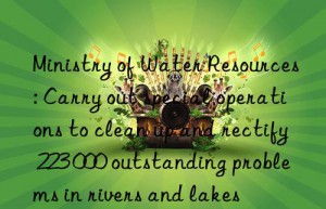 ministry of water resources: carry out special operations to clean up and rectify 223 000 outstanding problems in rivers and lakes