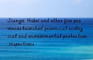 jiangxi  hubei and other five provinces launched provincial ecological and environmental protection inspections