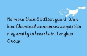 no more than 6 billion yuan!   chemical announces acquisition of equity interests in tonghua group