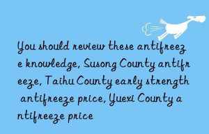 you should review these antifreeze knowledge, susong county antifreeze, taihu county early strength antifreeze price, yuexi county antifreeze price